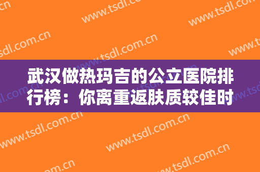 武汉做热玛吉的公立医院排行榜：你离重返肤质较佳时刻，只差一场医疗美容！