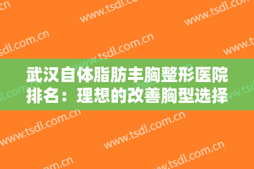 武汉自体脂肪丰胸整形医院排名：理想的改善胸型选择，不妨来看一看吧！