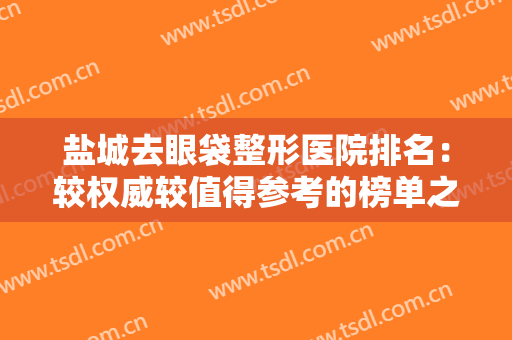 盐城去眼袋整形医院排名：较权威较值得参考的榜单之一，想必您不会错过！