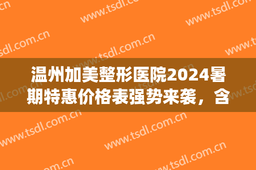 温州加美整形医院2024暑期特惠价格表强势来袭，含假体隆胸真实案例(温州整形美容费用)