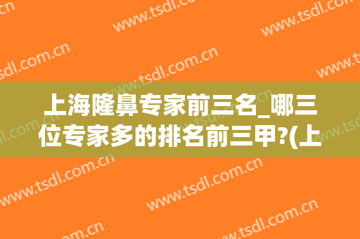 上海隆鼻专家前三名_哪三位专家多的排名前三甲?(上海隆鼻医生排名)