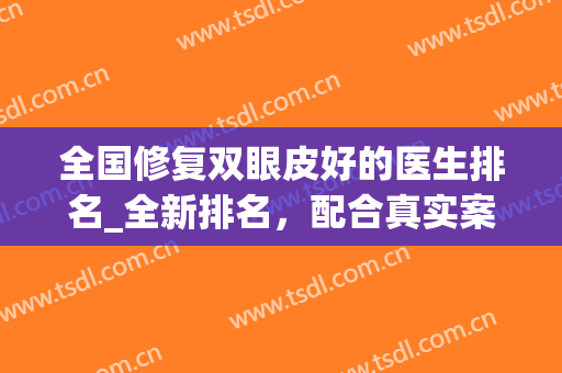 全国修复双眼皮好的医生排名_全新排名，配合真实案例，选出实力专家!