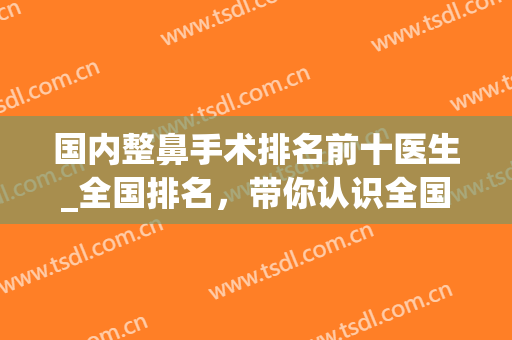 国内整鼻手术排名前十医生_全国排名，带你认识全国各地名医。(全国鼻部整形医生排行榜)