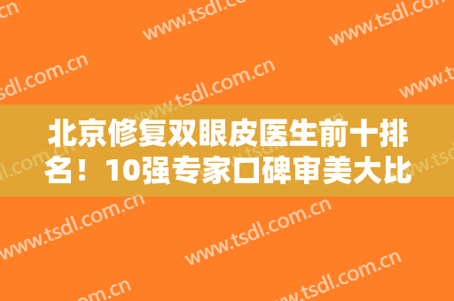 北京修复双眼皮医生前十排名！10强专家口碑审美大比拼！眼整形价格表查询