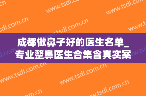 成都做鼻子好的医生名单_专业整鼻医生合集含真实案例(成都做鼻子名气最大的医生是谁)