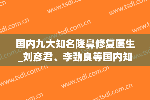 国内九大知名隆鼻修复医生_刘彦君、李劲良等国内知名医美专家。(刘彦军鼻子修复案例)
