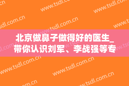 北京做鼻子做得好的医生_带你认识刘军、李战强等专业整鼻医生(北京鼻子整形医生)