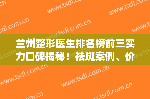 兰州整形医生排名榜前三实力口碑揭秘！祛斑案例、价格收费标准查询(兰州排名第一的整形医院)