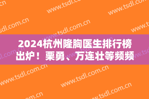 2024杭州隆胸医生排行榜出炉！栗勇、万连壮等频频获得！口碑技术不得差！