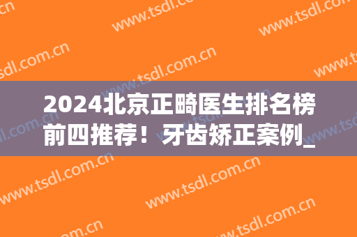 2024北京正畸医生排名榜前四推荐！牙齿矫正案例_价格（收费）标准公开(北京正畸三甲医院)
