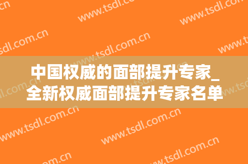 中国权威的面部提升专家_全新权威面部提升专家名单(面部提升医生)