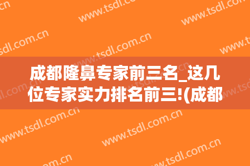 成都隆鼻专家前三名_这几位专家实力排名前三!(成都隆鼻真正的好医生)