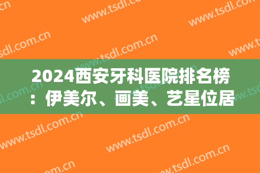 2024西安牙科医院排名榜：伊美尔、画美、艺星位居前三(西安整牙医院排名)