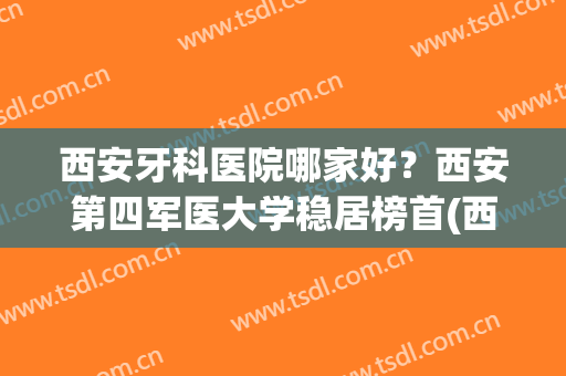 西安牙科医院哪家好？西安第四军医大学稳居榜首(西安第四军医大学口腔科排名)