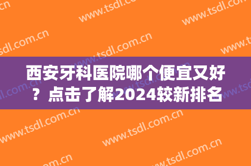 西安牙科医院哪个便宜又好？点击了解2024较新排名榜单哦(西安牙科医院最好的)