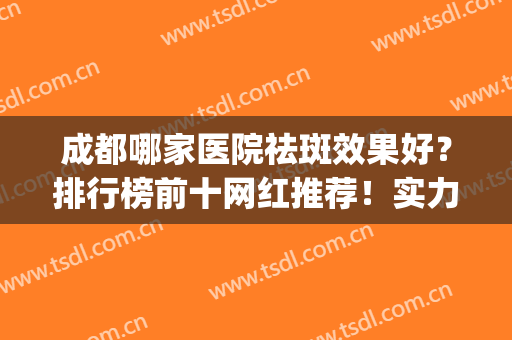 成都哪家医院祛斑效果好？排行榜前十网红推荐！实力口碑盘点~(成都排前五的祛斑医院)