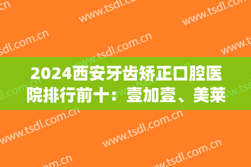 2024西安牙齿矫正口腔医院排行前十：壹加壹、美莱、中诺实力前三(西安口腔矫正排名)