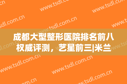 成都大型整形医院排名前八权威评测，艺星前三|米兰柏羽登顶榜首(成都最权威的整形医院是哪家)