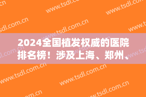 2024全国植发权威的医院排名榜！涉及上海、郑州、成都等_携案例和价格表！