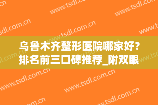 乌鲁木齐整形医院哪家好？排名前三口碑推荐_附双眼皮手术价格查询(乌鲁木齐最好的整容整形医院)
