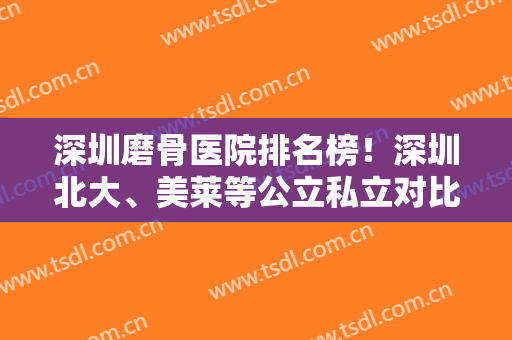 深圳磨骨医院排名榜！深圳北大、美莱等公立私立对比！专家案例和价格在内！