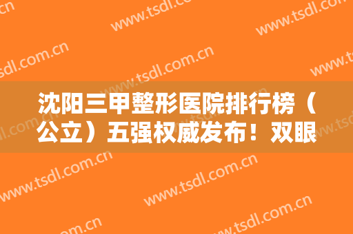 沈阳三甲整形医院排行榜（公立）五强权威发布！双眼皮案例、价格费用查询