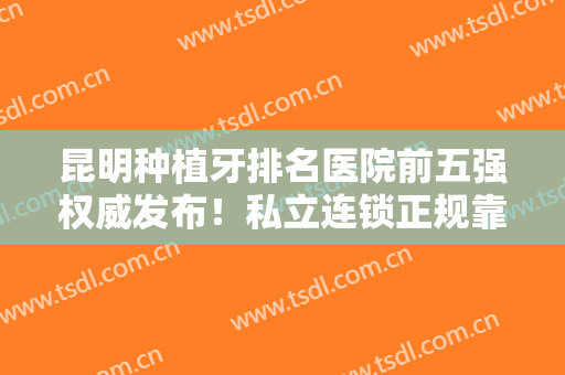 昆明种植牙排名医院前五强权威发布！私立连锁正规靠谱，2024价格费用表公开