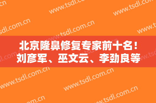北京隆鼻修复专家前十名！刘彦军、巫文云、李劲良等大咖入选！更多干货发布！