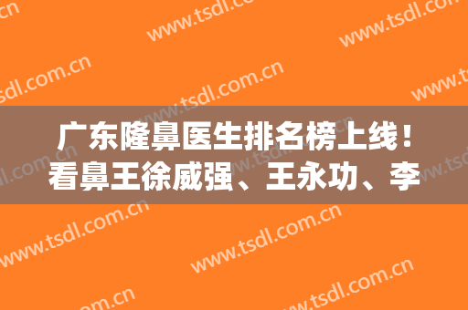 广东隆鼻医生排名榜上线！看鼻王徐威强、王永功、李希军专家实力大pk，等你选择