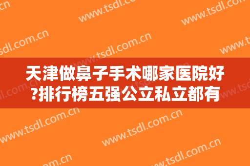 天津做鼻子手术哪家医院好?排行榜五强公立私立都有！隆鼻案例、价格请查收