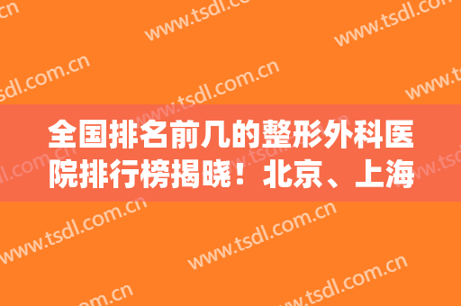 全国排名前几的整形外科医院排行榜揭晓！北京、上海技术实力平分秋色_含隆鼻价格查询