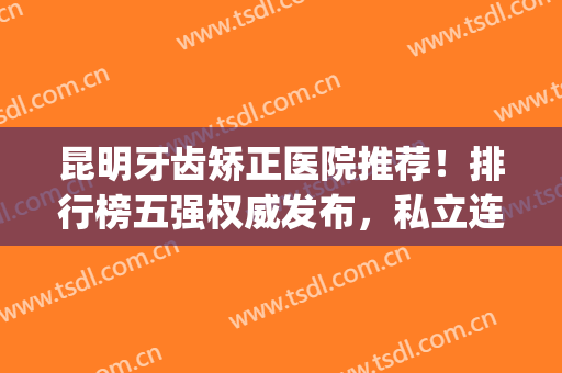 昆明牙齿矫正医院推荐！排行榜五强权威发布，私立连锁便宜果好(昆明牙齿矫正公立医院哪家好)