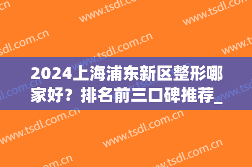 2024上海浦东新区整形哪家好？排名前三口碑推荐_含脂肪丰胸价格查询
