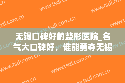无锡口碑好的整形医院_名气大口碑好，谁能勇夺无锡五大医美?(无锡医美整形医院怎么样)