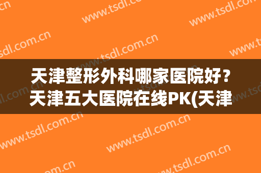 天津整形外科哪家医院好？天津五大医院在线PK(天津市最好的整形医院)