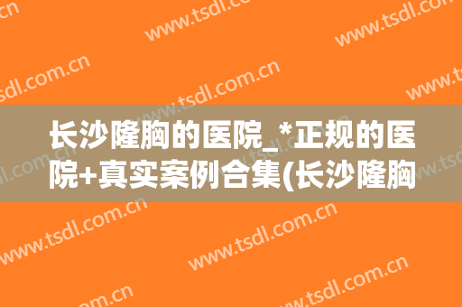 长沙隆胸的医院_*正规的医院+真实案例合集(长沙隆胸手术)