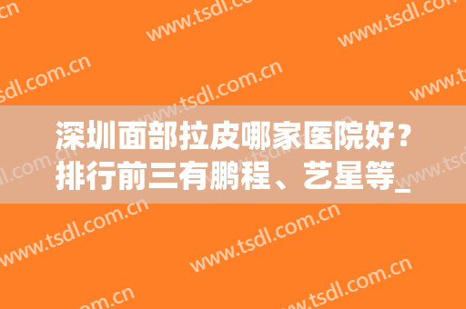 深圳面部拉皮哪家医院好？排行前三有鹏程、艺星等_案例果让你心动！(深圳面部整形三甲医院有哪些)