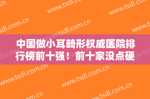 中国做小耳畸形权威医院排行榜前十强！前十家没点硬实力,都上不了排名