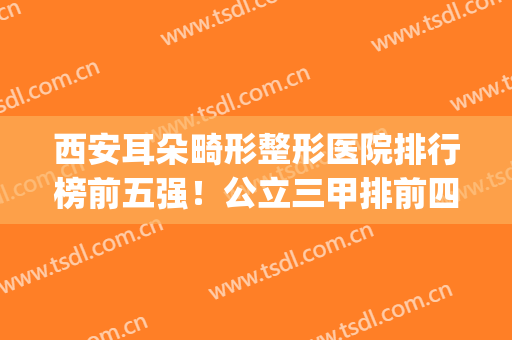 西安耳朵畸形整形医院排行榜前五强！公立三甲排前四家！价格公开(西安耳朵整形医院排名)