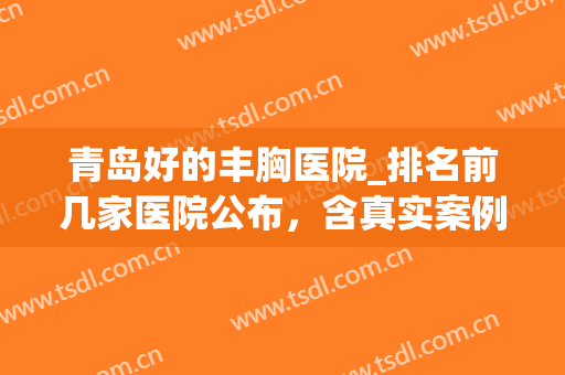 青岛好的丰胸医院_排名前几家医院公布，含真实案例(青岛丰胸整形医院哪家好)