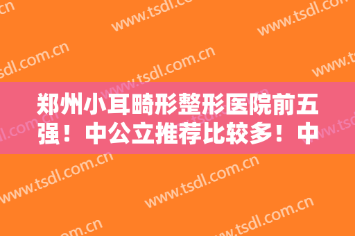 郑州小耳畸形整形医院前五强！中公立推荐比较多！中医一附院、郑大二附院