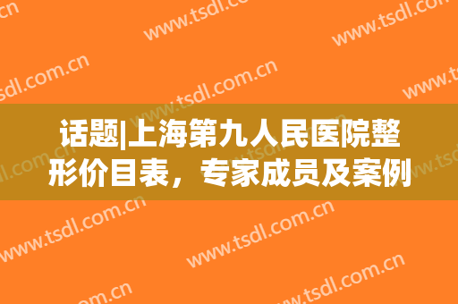 话题|上海第九人民医院整形价目表，专家成员及案例信息(上海九院整形价目表2024)
