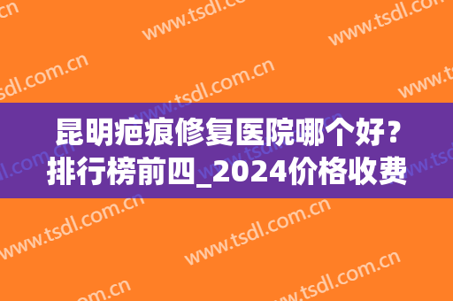 昆明疤痕修复医院哪个好？排行榜前四_2024价格收费情况来袭！(云南疤痕修复最好的医院)