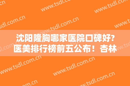 沈阳隆胸哪家医院口碑好?医美排行榜前五公布！杏林、伊美尔口碑领衔