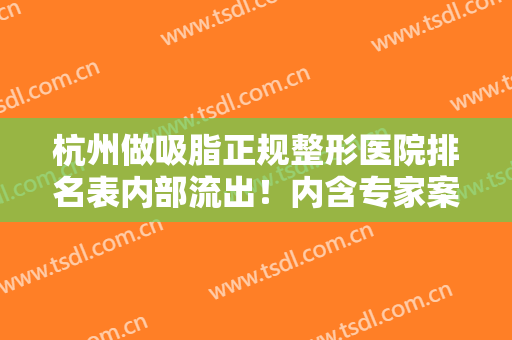 杭州做吸脂正规整形医院排名表内部流出！内含专家案例及抽脂价格价目表