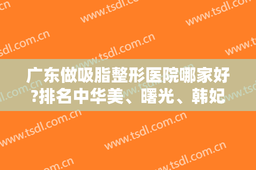 广东做吸脂整形医院哪家好?排名中华美、曙光、韩妃等获得前三名（附价格表）