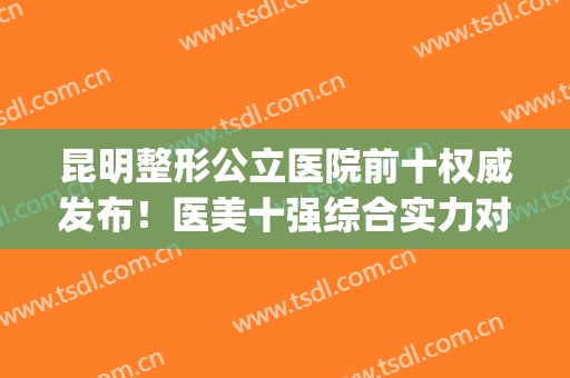 昆明整形公立医院前十权威发布！医美十强综合实力对比分析(昆明公立整形医院排名前五)