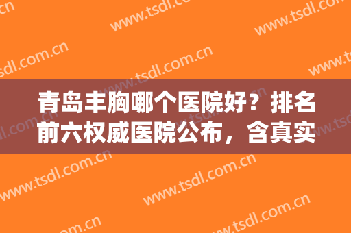 青岛丰胸哪个医院好？排名前六权威医院公布，含真实案例(青岛胸部整形医院怎么样)