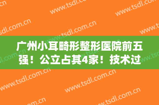 广州小耳畸形整形医院前五强！公立占其4家！技术过硬才能上榜(广州耳朵畸形整形医院)