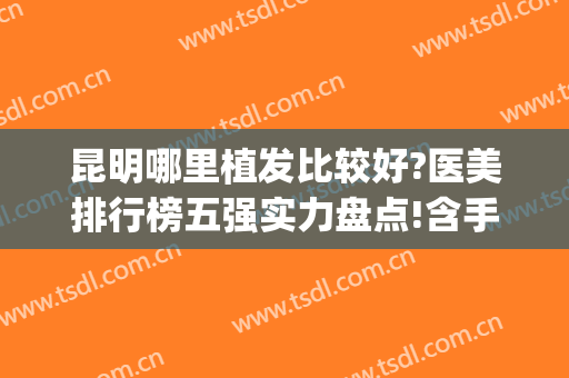 昆明哪里植发比较好?医美排行榜五强实力盘点!含手术价格一览表(昆明种植头发哪家医院好)
